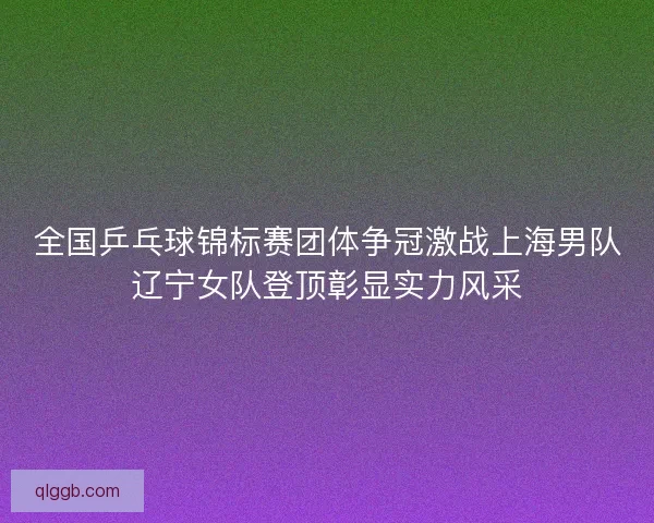 全国乒乓球锦标赛团体争冠激战上海男队辽宁女队登顶彰显实力风采