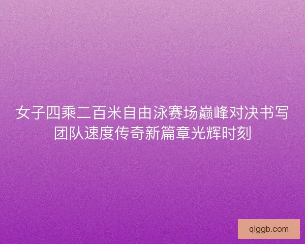 女子四乘二百米自由泳赛场巅峰对决书写团队速度传奇新篇章光辉时刻