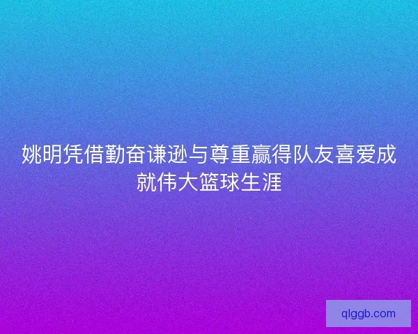 姚明凭借勤奋谦逊与尊重赢得队友喜爱成就伟大篮球生涯