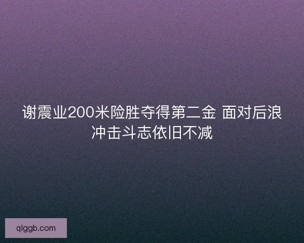 谢震业200米险胜夺得第二金 面对后浪冲击斗志依旧不减