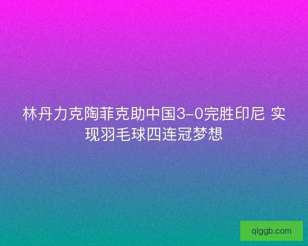 林丹力克陶菲克助中国3-0完胜印尼 实现羽毛球四连冠梦想