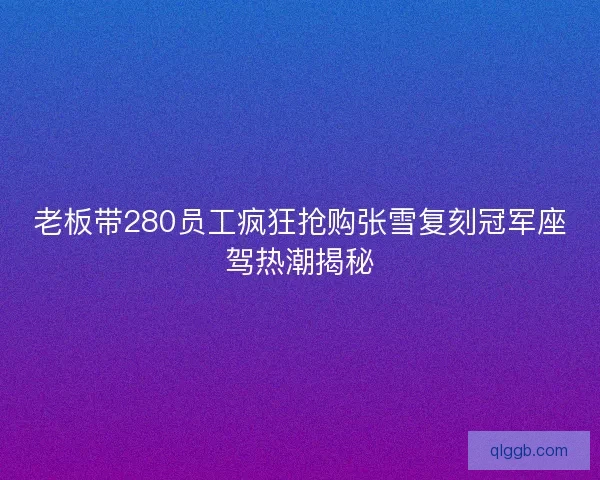 老板带280员工疯狂抢购张雪复刻冠军座驾热潮揭秘